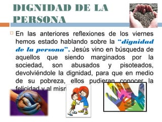 DIGNIDAD DE LA
PERSONA
   En las anteriores reflexiones de los viernes
    hemos estado hablando sobre la “dignidad
    de la persona”. Jesús vino en búsqueda de
    aquellos que siendo marginados por la
    sociedad, son abusados y pisoteados,
    devolviéndole la dignidad, para que en medio
    de su pobreza, ellos pudieran conocer la
    felicidad y al mismo Dios.
 