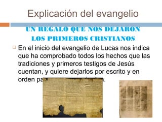 Explicación del evangelio
       UN REGALO QUE NOS DEJARON
         LOS PRIMEROS CRISTIANOS
   En el inicio del evangelio de Lucas nos indica
    que ha comprobado todos los hechos que las
    tradiciones y primeros testigos de Jesús
    cuentan, y quiere dejarlos por escrito y en
    orden para que no se pierdan.
 