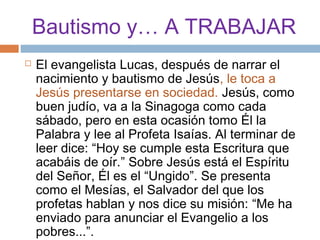 Bautismo y… A TRABAJAR
   El evangelista Lucas, después de narrar el
    nacimiento y bautismo de Jesús, le toca a
    Jesús presentarse en sociedad. Jesús, como
    buen judío, va a la Sinagoga como cada
    sábado, pero en esta ocasión tomo Él la
    Palabra y lee al Profeta Isaías. Al terminar de
    leer dice: “Hoy se cumple esta Escritura que
    acabáis de oír.” Sobre Jesús está el Espíritu
    del Señor, Él es el “Ungido”. Se presenta
    como el Mesías, el Salvador del que los
    profetas hablan y nos dice su misión: “Me ha
    enviado para anunciar el Evangelio a los
    pobres...”.
 