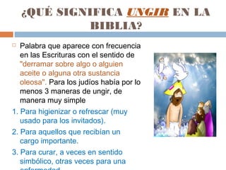 ¿QUÉ SIGNIFICA UNGIR EN LA
             BIBLIA?
  Palabra que aparece con frecuencia
   en las Escrituras con el sentido de
   "derramar sobre algo o alguien
   aceite o alguna otra sustancia
   oleosa". Para los judíos había por lo
   menos 3 maneras de ungir, de
   manera muy simple
1. Para higienizar o refrescar (muy
   usado para los invitados).
2. Para aquellos que recibían un
   cargo importante.
3. Para curar, a veces en sentido
   simbólico, otras veces para una
 