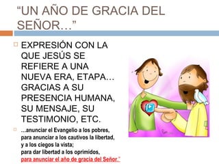“UN AÑO DE GRACIA DEL
    SEÑOR…”
   EXPRESIÓN CON LA
    QUE JESÚS SE
    REFIERE A UNA
    NUEVA ERA, ETAPA…
    GRACIAS A SU
    PRESENCIA HUMANA,
    SU MENSAJE, SU
    TESTIMONIO, ETC.
   …anunciar el Evangelio a los pobres,
    para anunciar a los cautivos la libertad,
    y a los ciegos la vista;
    para dar libertad a los oprimidos,
    para anunciar el año de gracia del Señor.”
 