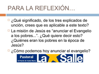 PARA LA REFLEXIÓN…
   ¿Qué significado, de los tres explicados de
    unción, crees que es aplicable a este texto?
   La misión de Jesús es “anunciar el Evangelio
    a los pobres...”. ¿Qué quiere decir esto?
    ¿Quiénes eran los pobres en la época de
    Jesús?
   ¿Cómo podemos hoy anunciar el evangelio?
 