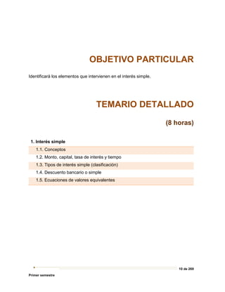 10 de 269
Primer semestre
OBJETIVO PARTICULAR
Identificará los elementos que intervienen en el interés simple.
TEMARIO DETALLADO
(8 horas)
1. Interés simple
1.1. Conceptos
1.2. Monto, capital, tasa de interés y tiempo
1.3. Tipos de interés simple (clasificación)
1.4. Descuento bancario o simple
1.5. Ecuaciones de valores equivalentes
 