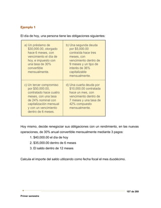 107 de 269
Primer semestre
Ejemplo 1
El día de hoy, una persona tiene las obligaciones siguientes:
Hoy mismo, decide renegociar sus obligaciones con un rendimiento, en las nuevas
operaciones, de 30% anual convertible mensualmente mediante 3 pagos:
1. $40,000.00 el día de hoy
2. $35,000.00 dentro de 6 meses
3. El saldo dentro de 12 meses
Calcula el importe del saldo utilizando como fecha focal el mes duodécimo.
 