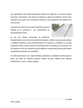 117 de 269
Primer semestre
Las aplicaciones del interés compuesto además de utilizarse en muchas cuentas
bancarias, trascienden a las áreas de negocios y planes de gobierno; sirven como
indicador de la salud, de la economía nacional y como parámetro de relación con
otros países.
Las tasas de cambio son de gran importancia para el
análisis de la economía y sus predicciones de
comportamiento futuro.
La ley del interés compuesto se denomina
frecuentemente como la ley de crecimiento orgánico, debido a que se puede aplicar
a cualquier fenómeno cuyo comportamiento en el tiempo se modifique a una tasa
constante. Existe un gran número de situaciones de la naturaleza, en la ciencia y en
los negocios en los que resulta de suma utilidad el conocimiento de la ley del interés
compuesto al aplicarse con propiedad.
Si ciertos fenómenos han experimentado variaciones constantes durante algunos
años, las tasas de variación pueden resultar de gran utilidad para efectuar
predicciones a corto y mediano plazos.
 
