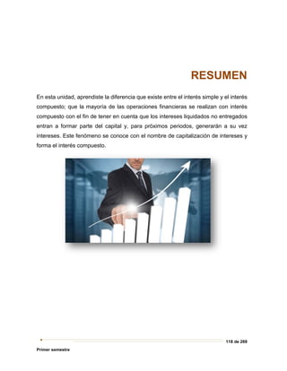 118 de 269
Primer semestre
RESUMEN
En esta unidad, aprendiste la diferencia que existe entre el interés simple y el interés
compuesto; que la mayoría de las operaciones financieras se realizan con interés
compuesto con el fin de tener en cuenta que los intereses liquidados no entregados
entran a formar parte del capital y, para próximos periodos, generarán a su vez
intereses. Este fenómeno se conoce con el nombre de capitalización de intereses y
forma el interés compuesto.
 