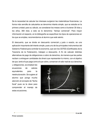 12 de 269
Primer semestre
De la necesidad de calcular los intereses surgieron las matemáticas financieras. La
forma más sencilla de calcularlos se denomina interés simple, que se estudia en la
primera unidad; para su cálculo, se consideran los meses como si tuvieran 30 días y
los años, 360 días; a esto se le denomina: “tiempo comercial”. Para mayor
información al respecto, en la bibliografía se especifican los tipos de operaciones en
los que se emplea; recomendamos al alumno que esté atento.
El descuento, que se divide en descuento comercial y justo o exacto, es una
aplicación importante del interés simple, pues uno de los principales instrumentos del
Gobierno Federal para controlar la economía, que son los CETES (Certificados de la
Tesorería de la Federación), trabajan a descuento. A fin de calcular distintas
alternativas de pago de obligaciones o cobro de derechos, de manera que las partes
reciban o entreguen cantidades de dinero que representen lo mismo, con el objetivo
de que, tanto el que paga como el que cobra, conserven el valor real de sus derechos
u obligaciones, se emplean las
ecuaciones de valores
equivalentes para la
reestructuración. Se sugiere al
alumno que ponga mucha
atención al concepto de “fecha
focal” pues es la clave para
comprender el manejo de
estas ecuaciones.
 