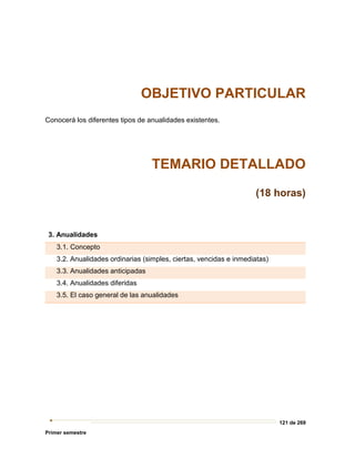 121 de 269
Primer semestre
OBJETIVO PARTICULAR
Conocerá los diferentes tipos de anualidades existentes.
TEMARIO DETALLADO
(18 horas)
3. Anualidades
3.1. Concepto
3.2. Anualidades ordinarias (simples, ciertas, vencidas e inmediatas)
3.3. Anualidades anticipadas
3.4. Anualidades diferidas
3.5. El caso general de las anualidades
 