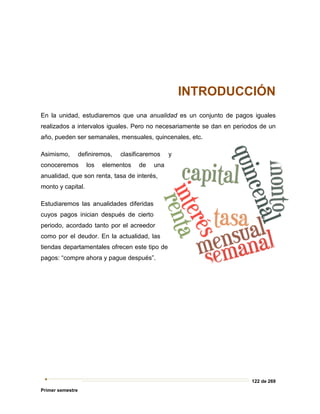 122 de 269
Primer semestre
INTRODUCCIÓN
En la unidad, estudiaremos que una anualidad es un conjunto de pagos iguales
realizados a intervalos iguales. Pero no necesariamente se dan en periodos de un
año, pueden ser semanales, mensuales, quincenales, etc.
Asimismo, definiremos, clasificaremos y
conoceremos los elementos de una
anualidad, que son renta, tasa de interés,
monto y capital.
Estudiaremos las anualidades diferidas
cuyos pagos inician después de cierto
periodo, acordado tanto por el acreedor
como por el deudor. En la actualidad, las
tiendas departamentales ofrecen este tipo de
pagos: “compre ahora y pague después”.
 