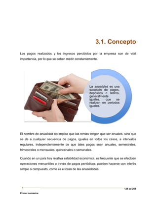 124 de 269
Primer semestre
3.1. Concepto
Los pagos realizados y los ingresos percibidos por la empresa son de vital
importancia, por lo que se deben medir constantemente.
El nombre de anualidad no implica que las rentas tengan que ser anuales, sino que
se da a cualquier secuencia de pagos, iguales en todos los casos, a intervalos
regulares, independientemente de que tales pagos sean anuales, semestrales,
trimestrales o mensuales, quincenales o semanales.
Cuando en un país hay relativa estabilidad económica, es frecuente que se efectúen
operaciones mercantiles a través de pagos periódicos; pueden hacerse con interés
simple o compuesto, como es el caso de las anualidades.
La anualidad es una
sucesión de pagos,
depósitos o retiros,
generalmente
iguales, que se
realizan en periodos
iguales.
 
