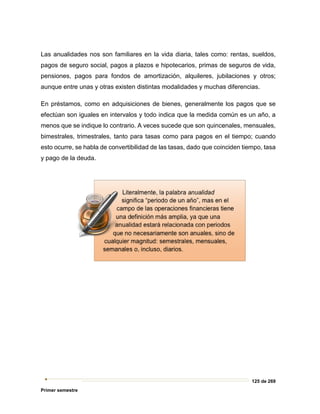 125 de 269
Primer semestre
Las anualidades nos son familiares en la vida diaria, tales como: rentas, sueldos,
pagos de seguro social, pagos a plazos e hipotecarios, primas de seguros de vida,
pensiones, pagos para fondos de amortización, alquileres, jubilaciones y otros;
aunque entre unas y otras existen distintas modalidades y muchas diferencias.
En préstamos, como en adquisiciones de bienes, generalmente los pagos que se
efectúan son iguales en intervalos y todo indica que la medida común es un año, a
menos que se indique lo contrario. A veces sucede que son quincenales, mensuales,
bimestrales, trimestrales, tanto para tasas como para pagos en el tiempo; cuando
esto ocurre, se habla de convertibilidad de las tasas, dado que coinciden tiempo, tasa
y pago de la deuda.
 