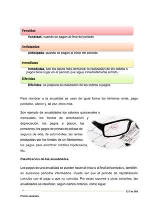 127 de 269
Primer semestre
Para nombrar a la anualidad se usan de igual forma los términos renta, pago
periódico, abono y, tal vez, otros más.
Son ejemplo de anualidades los salarios quincenales o
mensuales, los fondos de amortización y
depreciación, los pagos a plazos, las
pensiones, los pagos de primas de pólizas de
seguros de vida, de automóviles, las rentas
producidas por los fondos de un fideicomiso,
los pagos para amortizar créditos hipotecarios,
etc.
Clasificación de las anualidades
Los pagos de una anualidad se pueden hacer al inicio o al final del periodo o, también,
en sucesivos periodos intermedios. Puede ser que el periodo de capitalización
coincida con el pago o que no coincida. Por estas razones y otras variantes, las
anualidades se clasifican, según ciertos criterios, como sigue:
Vencidas
Vencidas, cuando se pagan al final del periodo
Anticipadas
Anticipada, cuando se pagan al inicio del periodo
Inmediatas
Inmediatas, son los casos más comunes: la realización de los cobros o
pagos tiene lugar en el periodo que sigue inmediatamente al trato.
Diferidas
Diferidas: se pospone la realización de los cobros o pagos.
 