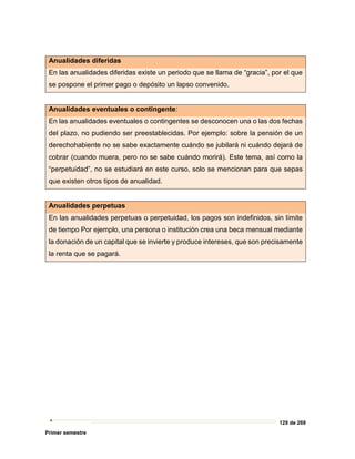 129 de 269
Primer semestre
Anualidades diferidas
En las anualidades diferidas existe un periodo que se llama de “gracia”, por el que
se pospone el primer pago o depósito un lapso convenido.
Anualidades eventuales o contingente:
En las anualidades eventuales o contingentes se desconocen una o las dos fechas
del plazo, no pudiendo ser preestablecidas. Por ejemplo: sobre la pensión de un
derechohabiente no se sabe exactamente cuándo se jubilará ni cuándo dejará de
cobrar (cuando muera, pero no se sabe cuándo morirá). Este tema, así como la
“perpetuidad”, no se estudiará en este curso, solo se mencionan para que sepas
que existen otros tipos de anualidad.
Anualidades perpetuas
En las anualidades perpetuas o perpetuidad, los pagos son indefinidos, sin límite
de tiempo Por ejemplo, una persona o institución crea una beca mensual mediante
la donación de un capital que se invierte y produce intereses, que son precisamente
la renta que se pagará.
 