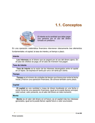 13 de 269
Primer semestre
1.1. Conceptos
En una operación matemática financiera intervienen básicamente tres elementos
fundamentales: el capital, la tasa de interés y el tiempo o plazo.
El interés es la cantidad que debe pagar
una persona por el uso del dinero
tomado en préstamo.
Interés
Los intereses es el dinero que se pagará por el uso del dinero ajeno. En
el caso de créditos se paga; en el caso de inversión nos pagan.
Tasa de interés
Tasa de interés es la razón de los intereses devengados entre el capital
en un lapso. Se expresa en tanto por uno o en tanto por ciento.
Tiempo
Tiempo es el número de unidades de tiempo que transcurren entre la fecha
inicial y final en una operación financiera. Se conoce también como plazo.
Capital
El capital es una cantidad o masa de dinero localizada en una fecha o
punto inicial de una operación financiera, igual se le puede llamar principal,
valor actual, valor presente, es el valor del dinero en este momento.
Monto
Monto es el valor del dinero en el futuro, es el capital más los intereses
generados, igual se le puede llamar capital futuro o valor acumulado.
 