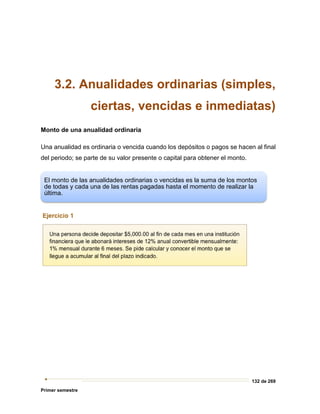 132 de 269
Primer semestre
3.2. Anualidades ordinarias (simples,
ciertas, vencidas e inmediatas)
Monto de una anualidad ordinaria
Una anualidad es ordinaria o vencida cuando los depósitos o pagos se hacen al final
del periodo; se parte de su valor presente o capital para obtener el monto.
El monto de las anualidades ordinarias o vencidas es la suma de los montos
de todas y cada una de las rentas pagadas hasta el momento de realizar la
última.
 
