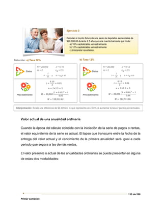 135 de 269
Primer semestre
Valor actual de una anualidad ordinaria
Cuando la época del cálculo coincide con la iniciación de la serie de pagos o rentas,
el valor equivalente de la serie es actual. El lapso que transcurre entre la fecha de la
entrega del valor actual y el vencimiento de la primera anualidad será igual a cada
periodo que separa a las demás rentas.
El valor presente o actual de las anualidades ordinarias se puede presentar en alguna
de estas dos modalidades:
 