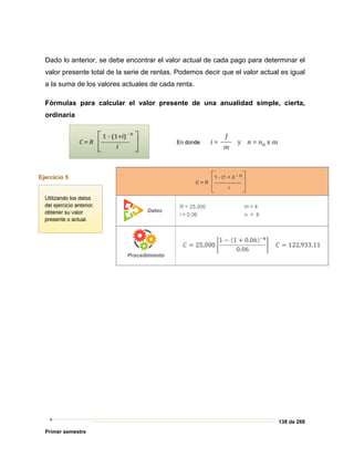 138 de 269
Primer semestre
Dado lo anterior, se debe encontrar el valor actual de cada pago para determinar el
valor presente total de la serie de rentas. Podemos decir que el valor actual es igual
a la suma de los valores actuales de cada renta.
Fórmulas para calcular el valor presente de una anualidad simple, cierta,
ordinaria
 