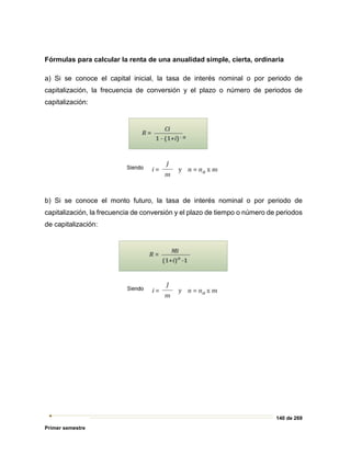 140 de 269
Primer semestre
Fórmulas para calcular la renta de una anualidad simple, cierta, ordinaria
a) Si se conoce el capital inicial, la tasa de interés nominal o por periodo de
capitalización, la frecuencia de conversión y el plazo o número de periodos de
capitalización:
b) Si se conoce el monto futuro, la tasa de interés nominal o por periodo de
capitalización, la frecuencia de conversión y el plazo de tiempo o número de periodos
de capitalización:
 