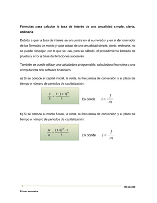 148 de 269
Primer semestre
Fórmulas para calcular la tasa de interés de una anualidad simple, cierta,
ordinaria
Debido a que la tasa de interés se encuentra en el numerador y en el denominador
de las fórmulas de monto y valor actual de una anualidad simple, cierta, ordinaria, no
se puede despejar, por lo que se usa, para su cálculo, el procedimiento llamado de
prueba y error a base de iteraciones sucesivas.
También se puede utilizar una calculadora programable, calculadora financiera o una
computadora con software financiero.
a) Si se conoce el capital inicial, la renta, la frecuencia de conversión y el plazo de
tiempo o número de periodos de capitalización:
b) Si se conoce el monto futuro, la renta, la frecuencia de conversión y el plazo de
tiempo o número de periodos de capitalización:
 