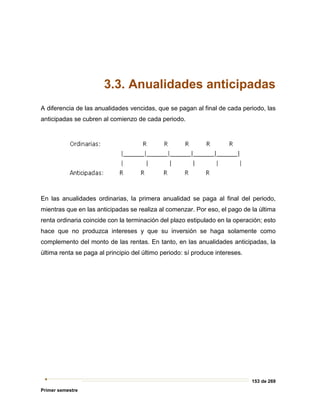 153 de 269
Primer semestre
3.3. Anualidades anticipadas
A diferencia de las anualidades vencidas, que se pagan al final de cada periodo, las
anticipadas se cubren al comienzo de cada periodo.
En las anualidades ordinarias, la primera anualidad se paga al final del periodo,
mientras que en las anticipadas se realiza al comenzar. Por eso, el pago de la última
renta ordinaria coincide con la terminación del plazo estipulado en la operación; esto
hace que no produzca intereses y que su inversión se haga solamente como
complemento del monto de las rentas. En tanto, en las anualidades anticipadas, la
última renta se paga al principio del último periodo: sí produce intereses.
 