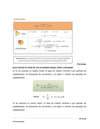 159 de 269
Primer semestre
Fórmulas
para calcular la renta de una anualidad simple, cierta, anticipada:
a) Si se conocen el capital inicial, la tasa de interés nominal o por periodo de
capitalización, la frecuencia de conversión y el plazo o número de periodos de
capitalización:
Si se conocen el monto futuro, la tasa de interés nominal o por periodo de
capitalización, la frecuencia de conversión y el plazo o número de periodos de
capitalización:
 