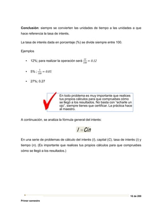16 de 269
Primer semestre
Conclusión: siempre se convierten las unidades de tiempo a las unidades a que
hace referencia la tasa de interés.
La tasa de interés dada en porcentaje (%) se divide siempre entre 100.
Ejemplos
▪ 12%; para realizar la operación será
12
100
= 0.12
▪ 5% ;
5
100
= 0.05
▪ 27%; 0.27
A continuación, se analiza la fórmula general del interés:
En una serie de problemas de cálculo del interés (I), capital (C), tasa de interés (i) y
tiempo (n). (Es importante que realices tus propios cálculos para que compruebes
cómo se llegó a los resultados.)
En todo problema es muy importante que realices
tus propios cálculos para que compruebes cómo
se llegó a los resultados. No basta con “echarle un
ojo”, siempre tienes que certificar. La práctica hace
al maestro.
 