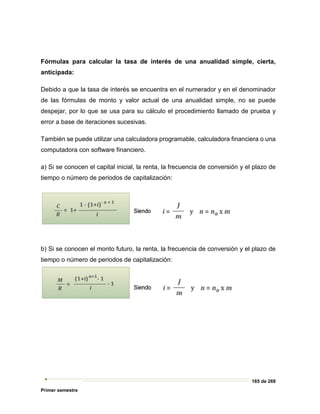 165 de 269
Primer semestre
Fórmulas para calcular la tasa de interés de una anualidad simple, cierta,
anticipada:
Debido a que la tasa de interés se encuentra en el numerador y en el denominador
de las fórmulas de monto y valor actual de una anualidad simple, no se puede
despejar, por lo que se usa para su cálculo el procedimiento llamado de prueba y
error a base de iteraciones sucesivas.
También se puede utilizar una calculadora programable, calculadora financiera o una
computadora con software financiero.
a) Si se conocen el capital inicial, la renta, la frecuencia de conversión y el plazo de
tiempo o número de periodos de capitalización:
b) Si se conocen el monto futuro, la renta, la frecuencia de conversión y el plazo de
tiempo o número de periodos de capitalización:
 
