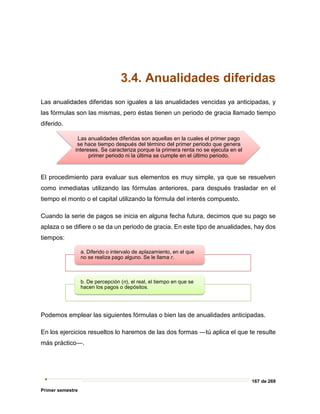 167 de 269
Primer semestre
3.4. Anualidades diferidas
Las anualidades diferidas son iguales a las anualidades vencidas ya anticipadas, y
las fórmulas son las mismas, pero éstas tienen un periodo de gracia llamado tiempo
diferido.
El procedimiento para evaluar sus elementos es muy simple, ya que se resuelven
como inmediatas utilizando las fórmulas anteriores, para después trasladar en el
tiempo el monto o el capital utilizando la fórmula del interés compuesto.
Cuando la serie de pagos se inicia en alguna fecha futura, decimos que su pago se
aplaza o se difiere o se da un periodo de gracia. En este tipo de anualidades, hay dos
tiempos:
Podemos emplear las siguientes fórmulas o bien las de anualidades anticipadas.
En los ejercicios resueltos lo haremos de las dos formas ―tú aplica el que te resulte
más práctico―.
Las anualidades diferidas son aquellas en la cuales el primer pago
se hace tiempo después del término del primer periodo que genera
intereses. Se caracteriza porque la primera renta no se ejecuta en el
primer periodo ni la última se cumple en el último periodo.
a. Diferido o intervalo de aplazamiento, en el que
no se realiza pago alguno. Se le llama r.
b. De percepción (n), el real, el tiempo en que se
hacen los pagos o depósitos.
 