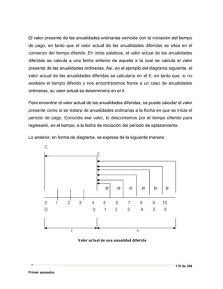 170 de 269
Primer semestre
El valor presente de las anualidades ordinarias coincide con la iniciación del tiempo
de pago, en tanto que el valor actual de las anualidades diferidas se sitúa en el
comienzo del tiempo diferido. En otras palabras, el valor actual de las anualidades
diferidas se calcula a una fecha anterior de aquella a la cual se calcula el valor
presente de las anualidades ordinarias. Así, en el ejemplo del diagrama siguiente, el
valor actual de las anualidades diferidas se calcularía en el 0, en tanto que, si no
existiera el tiempo diferido y nos encontráramos frente a un caso de anualidades
ordinarias, su valor actual se determinaría en el 4.
Para encontrar el valor actual de las anualidades diferidas, se puede calcular el valor
presente como si se tratara de anualidades ordinarias a la fecha en que se inicia el
periodo de pago. Conocido ese valor, lo descontamos por el tiempo diferido para
regresarlo, en el tiempo, a la fecha de iniciación del periodo de aplazamiento.
Lo anterior, en forma de diagrama, se expresa de la siguiente manera:
 