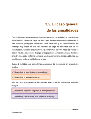176 de 269
Primer semestre
3.5. El caso general
de las anualidades
En todos los problemas resueltos hasta el momento, los periodos de capitalización
han coincidido con los de pago. Es decir, para rentas trimestrales consideramos la
tasa trimestral; para pagos mensuales, tasas mensuales y así sucesivamente. Sin
embargo, hay casos en que los periodos de pago no coinciden con los de
capitalización. En estas circunstancias, lo primero que se debe hacer es unificar la
tasa de interés a los periodos de pago: si los pagos son semestrales, la tasa de interés
también debe estar en forma semestral y así sucesivamente. Estos problemas son
considerados en las anualidades generales.
Existen 2 métodos para convertir las anualidades de tipo general en anualidades
simples:
a) Determinar la tasa de interés equivalente.
b) Determinar la renta equivalente.
A su vez, se pueden presentar dos casos en relación con los periodos de depósitos
o pagos:
1) Periodo de pago más largo que el de capitalización.
2) Periodo de capitalización más largo que el de pago.
 