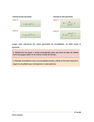 177 de 269
Primer semestre
Luego, para solucionar los casos generales de anualidades, se debe hacer lo
siguiente:
a. Determinar las tasas o rentas equivalentes para que tanto la tasa de interés
como los pagos estén en la misma unidad de tiempo.
b. Manejar el problema como una anualidad simple y utilizar la fórmula respectiva,
según la anualidad que corresponda a cada ejercicio.
 