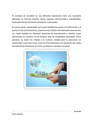 182 de 269
Primer semestre
El concepto de anualidad en sus diferentes expresiones tiene una importante
aplicación en diversos ámbitos, desde negocios internacionales, empresariales,
hasta operaciones financieras particulares y personales.
El mundo actual, caracterizado por la gran facilidad de acceso a la información y el
avance en las comunicaciones, proporciona los medios más adecuados para conocer
con mayor facilidad los diferentes esquemas de financiamiento y créditos, cuyas
operaciones se sustentan en los diversos tipos de anualidades estudiadas. Como
ejemplos, se tienen los créditos a la vivienda, créditos para la adquisición de
automóviles o para otros fines, como los financiamientos a la educación por medio
de instituciones financieras de ahorro y préstamo o bancario comercial.
 