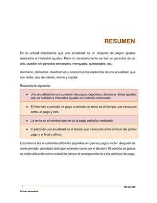 183 de 269
Primer semestre
RESUMEN
En la unidad estudiamos que una anualidad es un conjunto de pagos iguales
realizados a intervalos iguales. Pero no necesariamente se dan en periodos de un
año, pueden ser periodos semanales, mensuales, quincenales, etc.
Asimismo, definimos, clasificamos y conocimos los elementos de una anualidad, que
son renta, tasa de interés, monto y capital.
Recuerda lo siguiente:
● Una anualidad es una sucesión de pagos, depósitos, abonos o retiros iguales,
que se realizan a intervalos iguales con interés compuesto.
● El intervalo o periodo de pago o periodo de renta es el tiempo que transcurre
entre un pago y otro.
● La renta es el nombre que se da al pago periódico realizado.
● El plazo de una anualidad es el tiempo que transcurre entre el inicio del primer
pago y el final o último.
Estudiamos las anualidades diferidas (aquellas en que los pagos inician después de
cierto periodo, acordado tanto por acreedor como por el deudor). El periodo de gracia
se mide utilizando como unidad de tiempo el correspondiente a los periodos de pago.
 