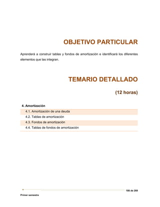 186 de 269
Primer semestre
OBJETIVO PARTICULAR
Aprenderá a construir tablas y fondos de amortización e identificará los diferentes
elementos que las integran.
TEMARIO DETALLADO
(12 horas)
4. Amortización
4.1. Amortización de una deuda
4.2. Tablas de amortización
4.3. Fondos de amortización
4.4. Tablas de fondos de amortización
 