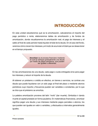 187 de 269
Primer semestre
INTRODUCCIÓN
En esta unidad estudiaremos qué es la amortización, calcularemos el importe del
pago periódico o renta; elaboraremos tablas de amortización y de fondos de
amortización, donde visualizaremos la amortización real, el pago de intereses y el
saldo al final de cada periodo hasta liquidar el total de la deuda. En el caso del fondo,
veremos cómo crecen los intereses y el modo de acumular el total que se desea tener
en el tiempo propuesto.
En las amortizaciones de una deuda, cada pago o cuota entregada sirve para pagar
los intereses y reducir el importe de la deuda.
Al obtener un préstamo o crédito en efectivo, en bienes o servicios, se contrae una
deuda que puede liquidarse con un solo pago al final del plazo o mediante abonos
periódicos cuyo importe y frecuencia pueden ser variables o constantes, por lo que
se dice que el préstamo se amortiza.
La palabra amortización proviene del latín “mortis” (dar muerte). Simboliza ir dando
muerte al capital prestado en forma paulatina. En matemáticas financieras, amortizar
significa pagar una deuda y sus intereses mediante pagos parciales o abonos, los
que pueden ser iguales en valor o variables, y efectuados a intervalos generalmente
iguales.
Amortizar es el proceso financiero mediante
el cual se extingue gradualmente una deuda
por medio de pagos periódicos, que pueden
ser iguales o diferentes.
 