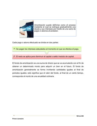 188 de 269
Primer semestre
Cada pago o abono efectuado se divide en dos partes:
El fondo de amortización es una suma de dinero que se va acumulando con el fin de
obtener un determinado monto para adquirir un bien en el futuro. El fondo de
amortización generalmente se forma invirtiendo cantidades iguales al final de
periodos iguales; esto significa que el valor del fondo, al final de un cierto tiempo,
corresponde al monto de una anualidad ordinaria.
Amortización puede definirse como el proceso
mediante el cual se extingue gradualmente una
deuda y sus intereses por medio de una serie de
pagos o abonos al acreedor.
2º. El resto se aplica para disminuir el capital o saldo insoluto de capital.
1º. Se pagan los intereses adeudados al momento en que se efectúa el pago.
 