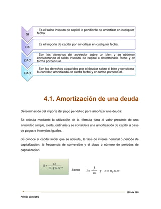 190 de 269
Primer semestre
4.1. Amortización de una deuda
Determinación del importe del pago periódico para amortizar una deuda:
Se calcula mediante la utilización de la fórmula para el valor presente de una
anualidad simple, cierta, ordinaria y se considera una amortización de capital a base
de pagos e intervalos iguales.
Se conoce el capital inicial que se adeuda, la tasa de interés nominal o periodo de
capitalización, la frecuencia de conversión y el plazo o número de periodos de
capitalización:
SI
Es el saldo insoluto de capital o pendiente de amortizar en cualquier
fecha.
CA
Es el importe de capital por amortizar en cualquier fecha.
DAC
Son los derechos del acreedor sobre un bien y se obtienen
considerando el saldo insoluto de capital a determinada fecha y en
forma porcentual.
DAD
Son los derechos adquiridos por el deudor sobre el bien y considera
la cantidad amortizada en cierta fecha y en forma porcentual.
 