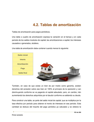 193 de 269
Primer semestre
4.2. Tablas de amortización
Tablas de amortización para pagos periódicos.
Una tabla o cuadro de amortización expresa la variación en el tiempo y en cada
periodo de los saldos insolutos de capital, las amortizaciones a capital, los intereses
causados o generados, etcétera.
Una tabla de amortización debe contener cuando menos lo siguiente:
También, en caso de que exista un bien de por medio como garantía, existen
derechos del acreedor sobre ese bien en 100% al principio de la operación y van
disminuyendo conforme se va pagando el capital adeudado; pero, en cambio, irán
aumentando los derechos adquiridos por el deudor conforme va saldando su deuda.
Para construir una tabla, se parte del saldo inicial de capital, que se multiplica por la
tasa efectiva por periodo para obtener el monto de intereses en ese periodo. Esta
cantidad se deduce del importe del pago periódico ya calculado y se obtiene la
 
