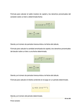 195 de 269
Primer semestre
Fórmula para calcular el saldo insoluto de capital y los derechos porcentuales del
acreedor sobre un bien a determinada fecha:
Siendo p el número de periodos transcurridos a la fecha del cálculo.
Fórmula para calcular la cantidad amortizada de capital y los derechos porcentuales
del deudor sobre un bien a una fecha determinada.
Siendo p el número de periodos transcurridos a la fecha del cálculo.
Fórmula para calcular el interés contenido en el pago en un periodo determinado.
Siendo p el número del periodo determinado.
 