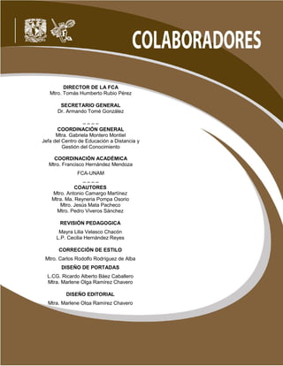 2 de 269
Primer semestre
DIRECTOR DE LA FCA
Mtro. Tomás Humberto Rubio Pérez
SECRETARIO GENERAL
Dr. Armando Tomé González
– – – –
COORDINACIÓN GENERAL
Mtra. Gabriela Montero Montiel
Jefa del Centro de Educación a Distancia y
Gestión del Conocimiento
COORDINACIÓN ACADÉMICA
Mtro. Francisco Hernández Mendoza
FCA-UNAM
– – – –
COAUTORES
Mtro. Antonio Camargo Martínez
Mtra. Ma. Reyneria Pompa Osorio
Mtro. Jesús Mata Pacheco
Mtro. Pedro Viveros Sánchez
REVISIÓN PEDAGOGICA
Mayra Lilia Velasco Chacón
L.P. Cecilia Hernández Reyes
CORRECCIÓN DE ESTILO
Mtro. Carlos Rodolfo Rodríguez de Alba
DISEÑO DE PORTADAS
L.CG. Ricardo Alberto Báez Caballero
Mtra. Marlene Olga Ramírez Chavero
DISEÑO EDITORIAL
Mtra. Marlene Olga Ramírez Chavero
 