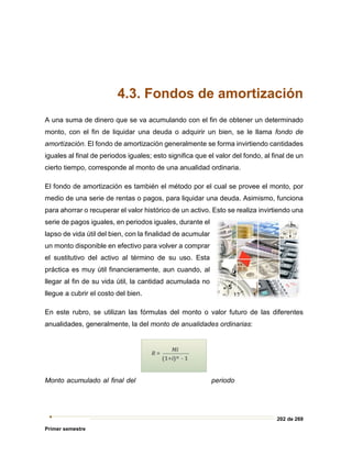 202 de 269
Primer semestre
4.3. Fondos de amortización
A una suma de dinero que se va acumulando con el fin de obtener un determinado
monto, con el fin de liquidar una deuda o adquirir un bien, se le llama fondo de
amortización. El fondo de amortización generalmente se forma invirtiendo cantidades
iguales al final de periodos iguales; esto significa que el valor del fondo, al final de un
cierto tiempo, corresponde al monto de una anualidad ordinaria.
El fondo de amortización es también el método por el cual se provee el monto, por
medio de una serie de rentas o pagos, para liquidar una deuda. Asimismo, funciona
para ahorrar o recuperar el valor histórico de un activo. Esto se realiza invirtiendo una
serie de pagos iguales, en periodos iguales, durante el
lapso de vida útil del bien, con la finalidad de acumular
un monto disponible en efectivo para volver a comprar
el sustitutivo del activo al término de su uso. Esta
práctica es muy útil financieramente, aun cuando, al
llegar al fin de su vida útil, la cantidad acumulada no
llegue a cubrir el costo del bien.
En este rubro, se utilizan las fórmulas del monto o valor futuro de las diferentes
anualidades, generalmente, la del monto de anualidades ordinarias:
Monto acumulado al final del periodo
 