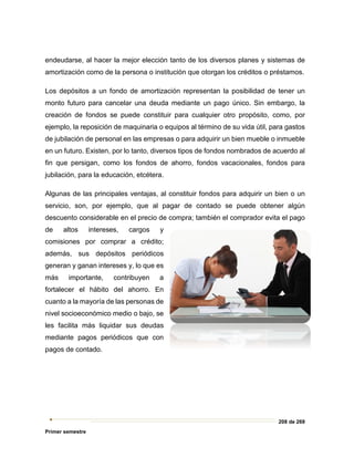 208 de 269
Primer semestre
endeudarse, al hacer la mejor elección tanto de los diversos planes y sistemas de
amortización como de la persona o institución que otorgan los créditos o préstamos.
Los depósitos a un fondo de amortización representan la posibilidad de tener un
monto futuro para cancelar una deuda mediante un pago único. Sin embargo, la
creación de fondos se puede constituir para cualquier otro propósito, como, por
ejemplo, la reposición de maquinaria o equipos al término de su vida útil, para gastos
de jubilación de personal en las empresas o para adquirir un bien mueble o inmueble
en un futuro. Existen, por lo tanto, diversos tipos de fondos nombrados de acuerdo al
fin que persigan, como los fondos de ahorro, fondos vacacionales, fondos para
jubilación, para la educación, etcétera.
Algunas de las principales ventajas, al constituir fondos para adquirir un bien o un
servicio, son, por ejemplo, que al pagar de contado se puede obtener algún
descuento considerable en el precio de compra; también el comprador evita el pago
de altos intereses, cargos y
comisiones por comprar a crédito;
además, sus depósitos periódicos
generan y ganan intereses y, lo que es
más importante, contribuyen a
fortalecer el hábito del ahorro. En
cuanto a la mayoría de las personas de
nivel socioeconómico medio o bajo, se
les facilita más liquidar sus deudas
mediante pagos periódicos que con
pagos de contado.
 