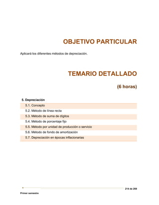 214 de 269
Primer semestre
OBJETIVO PARTICULAR
Aplicará los diferentes métodos de depreciación.
TEMARIO DETALLADO
(6 horas)
5. Depreciación
5.1. Concepto
5.2. Método de línea recta
5.3. Método de suma de dígitos
5.4. Método de porcentaje fijo
5.5. Método por unidad de producción o servicio
5.6. Método de fondo de amortización
5.7. Depreciación en épocas inflacionarias
 