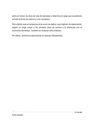 217 de 269
Primer semestre
entre el número de años de vida útil calculada y determina el cargo que anualmente
se hará al fondo de reserva y a los resultados.
Otro método que se revisará es el de suma de dígitos, cuyo régimen de depreciación
asigna un cargo mayor a los primeros años de servicio y lo disminuye con el
transcurso del tiempo. También se revisarán otros métodos.
Por último, veremos la depreciación en épocas inflacionarias.
 