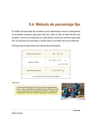 229 de 269
Primer semestre
5.4. Método de porcentaje fijo
El método del porcentaje fijo considera que la depreciación anual es precisamente
un porcentaje constante, igual para cada año, sobre el valor en libros del año que
precede y como se va reduciendo en cada periodo, disminuye conforme pasa cada
año. En el primer año será mayor y mucho menor en el último año que se deprecia.
Fórmulas para la depreciación del método de porcentaje fijo.
 