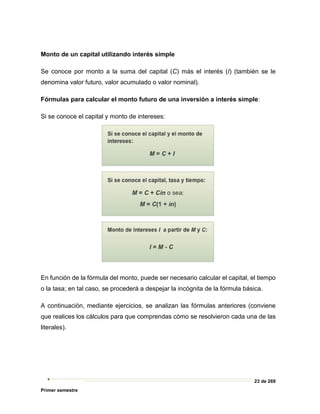 23 de 269
Primer semestre
Monto de un capital utilizando interés simple
Se conoce por monto a la suma del capital (C) más el interés (I) (también se le
denomina valor futuro, valor acumulado o valor nominal).
Fórmulas para calcular el monto futuro de una inversión a interés simple:
Si se conoce el capital y monto de intereses:
En función de la fórmula del monto, puede ser necesario calcular el capital, el tiempo
o la tasa; en tal caso, se procederá a despejar la incógnita de la fórmula básica.
A continuación, mediante ejercicios, se analizan las fórmulas anteriores (conviene
que realices los cálculos para que comprendas cómo se resolvieron cada una de las
literales).
 