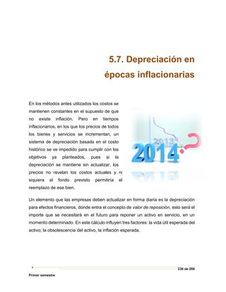 236 de 269
Primer semestre
5.7. Depreciación en
épocas inflacionarias
En los métodos antes utilizados los costos se
mantienen constantes en el supuesto de que
no existe inflación. Pero en tiempos
inflacionarios, en los que los precios de todos
los bienes y servicios se incrementan, un
sistema de depreciación basada en el costo
histórico se ve impedido para cumplir con los
objetivos ya planteados, pues si la
depreciación se mantiene sin actualizar, los
precios no revelan los costos actuales y ni
siquiera el fondo previsto permitiría el
reemplazo de ese bien.
Un elemento que las empresas deben actualizar en forma diaria es la depreciación
para efectos financieros, donde entra el concepto de valor de reposición, esto será el
importe que se necesitará en el futuro para reponer un activo en servicio, en un
momento determinado. En este cálculo influyen tres factores: la vida útil esperada del
activo; la obsolescencia del activo, la inflación esperada.
 