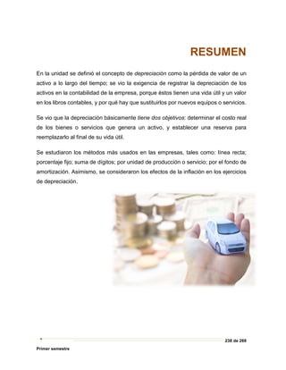 238 de 269
Primer semestre
RESUMEN
En la unidad se definió el concepto de depreciación como la pérdida de valor de un
activo a lo largo del tiempo; se vio la exigencia de registrar la depreciación de los
activos en la contabilidad de la empresa, porque éstos tienen una vida útil y un valor
en los libros contables, y por qué hay que sustituirlos por nuevos equipos o servicios.
Se vio que la depreciación básicamente tiene dos objetivos: determinar el costo real
de los bienes o servicios que genera un activo, y establecer una reserva para
reemplazarlo al final de su vida útil.
Se estudiaron los métodos más usados en las empresas, tales como: línea recta;
porcentaje fijo; suma de dígitos; por unidad de producción o servicio; por el fondo de
amortización. Asimismo, se consideraron los efectos de la inflación en los ejercicios
de depreciación.
 