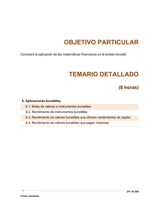 241 de 269
Primer semestre
OBJETIVO PARTICULAR
Conocerá la aplicación de las matemáticas financieras en el ámbito bursátil.
TEMARIO DETALLADO
(8 horas)
6. Aplicaciones bursátiles
6.1. Bolsa de valores e instrumentos bursátiles
6.2. Rendimiento de instrumentos bursátiles
6.3. Rendimiento de valores bursátiles que ofrecen rendimientos de capital
6.4. Rendimiento de valores bursátiles que pagan intereses
 