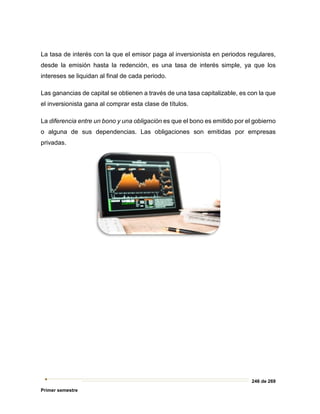 246 de 269
Primer semestre
La tasa de interés con la que el emisor paga al inversionista en periodos regulares,
desde la emisión hasta la redención, es una tasa de interés simple, ya que los
intereses se liquidan al final de cada periodo.
Las ganancias de capital se obtienen a través de una tasa capitalizable, es con la que
el inversionista gana al comprar esta clase de títulos.
La diferencia entre un bono y una obligación es que el bono es emitido por el gobierno
o alguna de sus dependencias. Las obligaciones son emitidas por empresas
privadas.
 